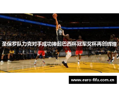 圣保罗队力克对手成功捧起巴西杯冠军奖杯再创辉煌